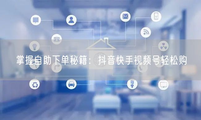 掌握自助下单秘籍：抖音快手视频号轻松购
