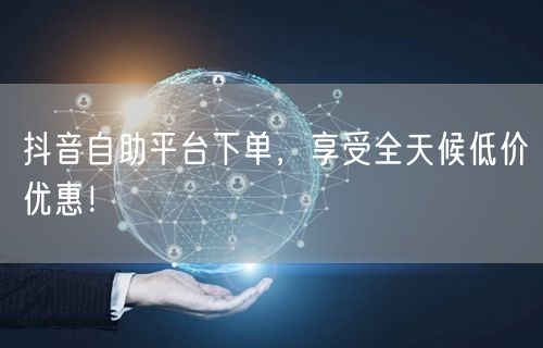 抖音自助平台下单，享受全天候低价优惠！
